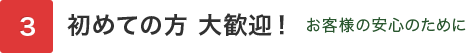 初めての方 大歓迎！ お客様の安心のために